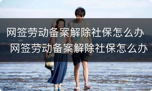 网签劳动备案解除社保怎么办 网签劳动备案解除社保怎么办理