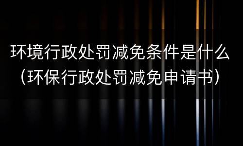 环境行政处罚减免条件是什么（环保行政处罚减免申请书）
