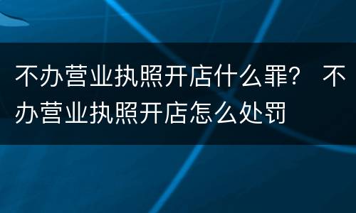不办营业执照开店什么罪？ 不办营业执照开店怎么处罚