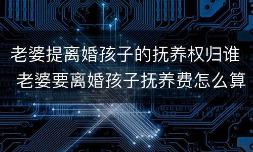 老婆提离婚孩子的抚养权归谁 老婆要离婚孩子抚养费怎么算