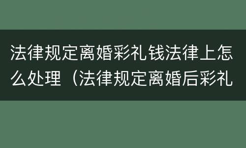 法律规定离婚彩礼钱法律上怎么处理（法律规定离婚后彩礼怎么处理）