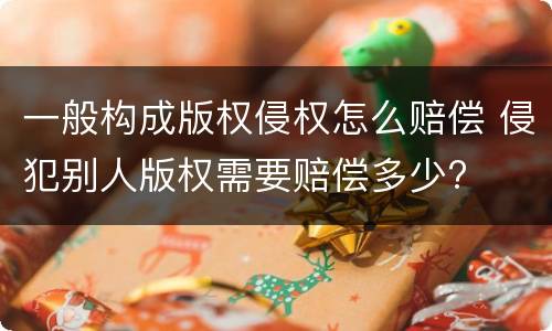 一般构成版权侵权怎么赔偿 侵犯别人版权需要赔偿多少?