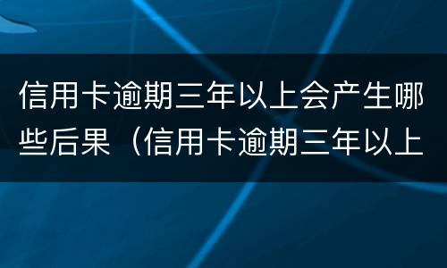 信用卡逾期三年以上会产生哪些后果（信用卡逾期三年以上会产生哪些后果呢）