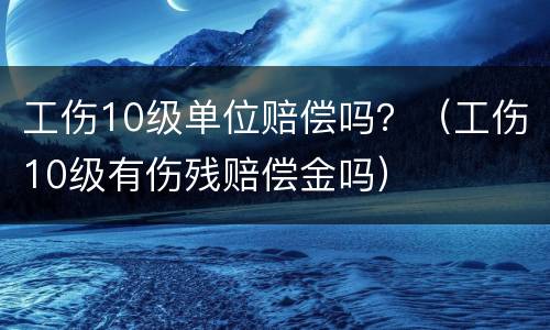 工伤10级单位赔偿吗？（工伤10级有伤残赔偿金吗）