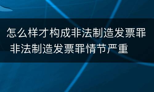 怎么样才构成非法制造发票罪 非法制造发票罪情节严重