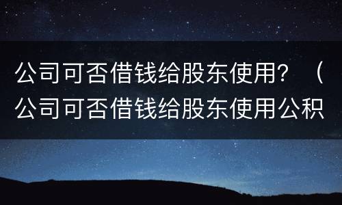 公司可否借钱给股东使用？（公司可否借钱给股东使用公积金）