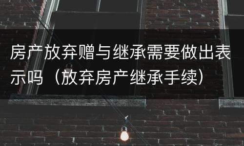 房产放弃赠与继承需要做出表示吗（放弃房产继承手续）