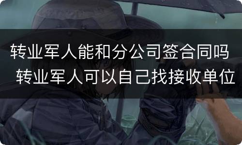 转业军人能和分公司签合同吗 转业军人可以自己找接收单位吗