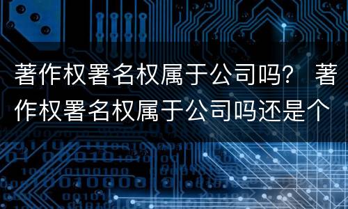 著作权署名权属于公司吗？ 著作权署名权属于公司吗还是个人