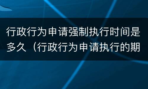 行政行为申请强制执行时间是多久（行政行为申请执行的期限）