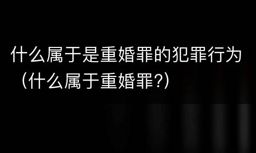 什么属于是重婚罪的犯罪行为（什么属于重婚罪?）