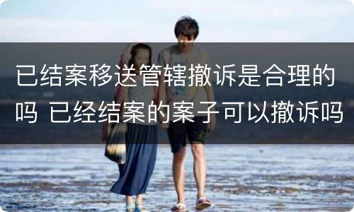已结案移送管辖撤诉是合理的吗 已经结案的案子可以撤诉吗