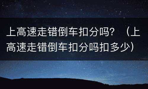 上高速走错倒车扣分吗？（上高速走错倒车扣分吗扣多少）