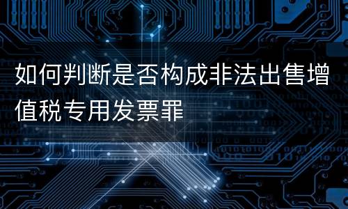 如何判断是否构成非法出售增值税专用发票罪