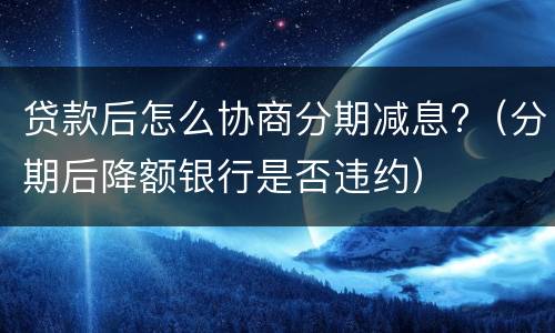 贷款后怎么协商分期减息?（分期后降额银行是否违约）