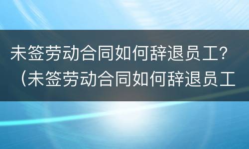 未签劳动合同如何辞退员工？（未签劳动合同如何辞退员工赔偿）