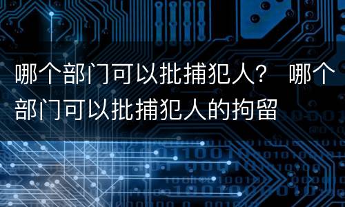 哪个部门可以批捕犯人？ 哪个部门可以批捕犯人的拘留
