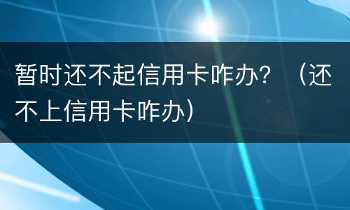 暂时还不起信用卡咋办？（还不上信用卡咋办）