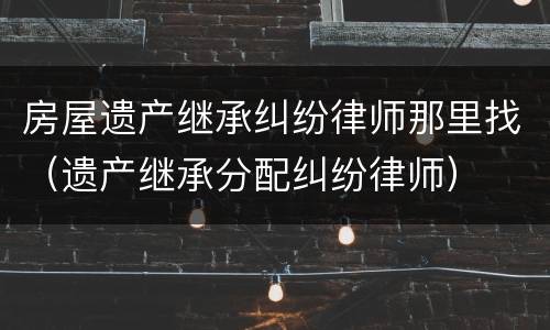 房屋遗产继承纠纷律师那里找（遗产继承分配纠纷律师）