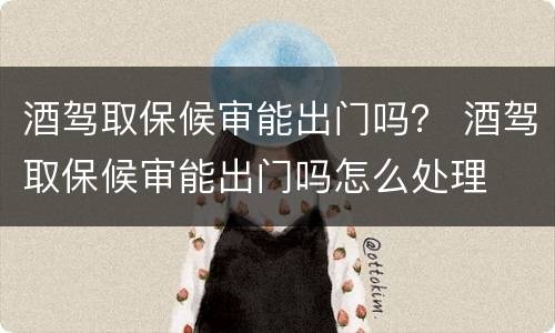 酒驾取保候审能出门吗？ 酒驾取保候审能出门吗怎么处理