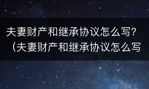 夫妻财产和继承协议怎么写？（夫妻财产和继承协议怎么写的）