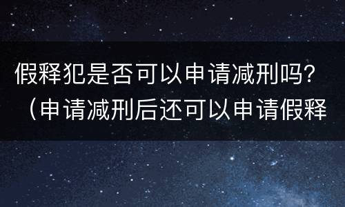 假释犯是否可以申请减刑吗？（申请减刑后还可以申请假释吗）