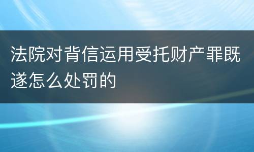法院对背信运用受托财产罪既遂怎么处罚的