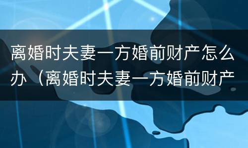 离婚时夫妻一方婚前财产怎么办（离婚时夫妻一方婚前财产怎么办理）