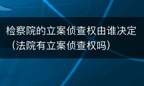 检察院的立案侦查权由谁决定（法院有立案侦查权吗）