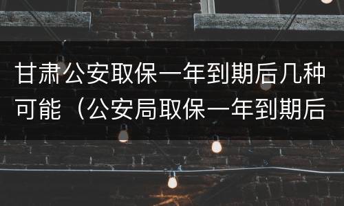 甘肃公安取保一年到期后几种可能（公安局取保一年到期后怎么办）
