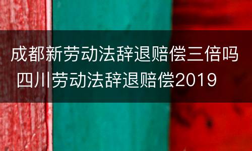 成都新劳动法辞退赔偿三倍吗 四川劳动法辞退赔偿2019