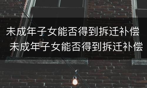 未成年子女能否得到拆迁补偿 未成年子女能否得到拆迁补偿款