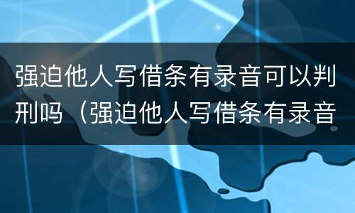 强迫他人写借条有录音可以判刑吗（强迫他人写借条有录音可以判刑吗知乎）