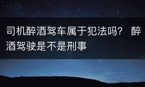 司机醉酒驾车属于犯法吗？ 醉酒驾驶是不是刑事