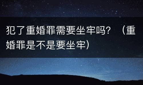 犯了重婚罪需要坐牢吗？（重婚罪是不是要坐牢）