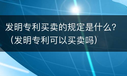发明专利买卖的规定是什么？（发明专利可以买卖吗）