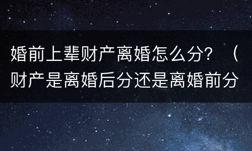 婚前上辈财产离婚怎么分？（财产是离婚后分还是离婚前分）