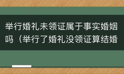 举行婚礼未领证属于事实婚姻吗（举行了婚礼没领证算结婚吗）