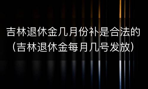 吉林退休金几月份补是合法的（吉林退休金每月几号发放）