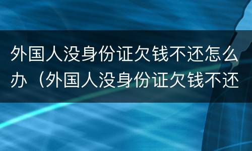 外国人没身份证欠钱不还怎么办（外国人没身份证欠钱不还怎么办理）
