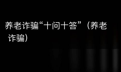养老诈骗“十问十答”（养老 诈骗）