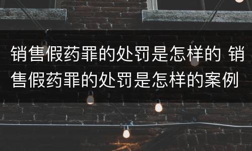销售假药罪的处罚是怎样的 销售假药罪的处罚是怎样的案例