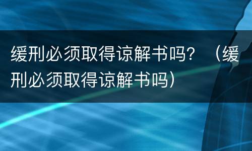 缓刑必须取得谅解书吗？（缓刑必须取得谅解书吗）