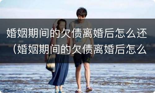 婚姻期间的欠债离婚后怎么还（婚姻期间的欠债离婚后怎么还清）