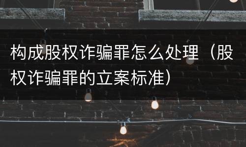 构成股权诈骗罪怎么处理（股权诈骗罪的立案标准）