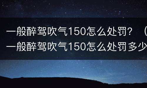 一般醉驾吹气150怎么处罚？（一般醉驾吹气150怎么处罚多少钱）