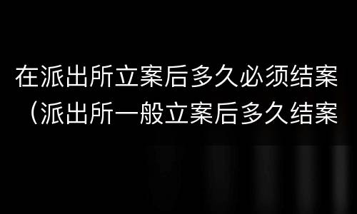 在派出所立案后多久必须结案（派出所一般立案后多久结案）