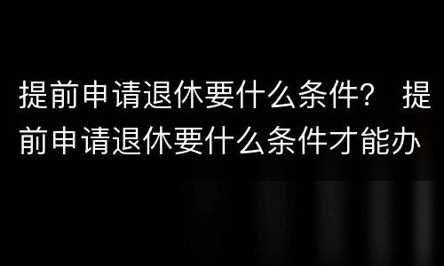 提前申请退休要什么条件？ 提前申请退休要什么条件才能办理