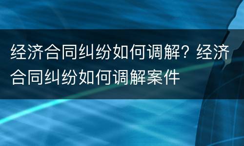 经济合同纠纷如何调解? 经济合同纠纷如何调解案件