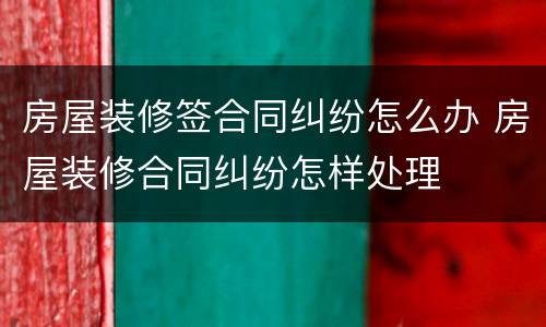 房屋装修签合同纠纷怎么办 房屋装修合同纠纷怎样处理